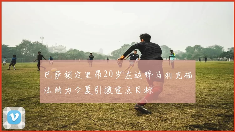 巴萨锁定里昂20岁左边锋马利克福法纳为今夏引援重点目标