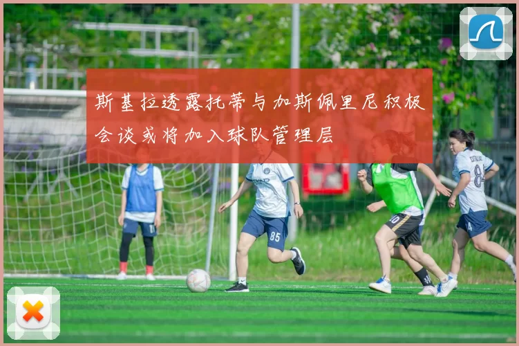 斯基拉透露托蒂与加斯佩里尼积极会谈或将加入球队管理层