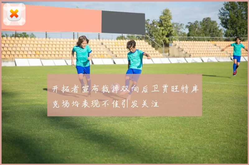 开拓者宣布裁掉双向后卫贾旺特库克场均表现不佳引发关注
