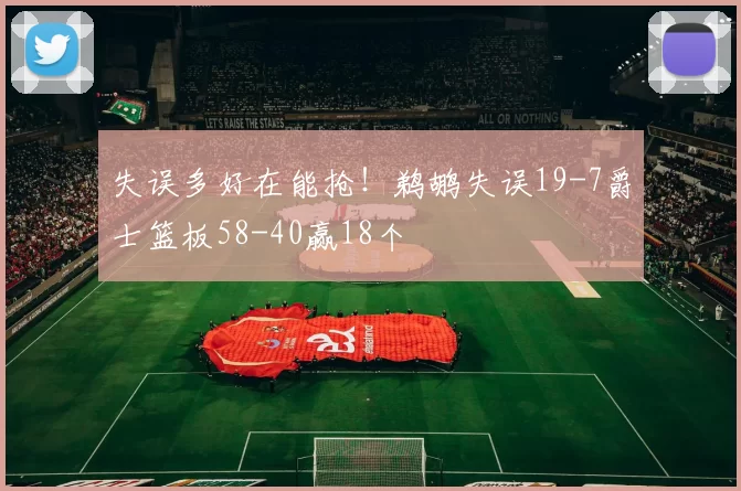 失误多好在能抢！鹈鹕失误19-7爵士篮板58-40赢18个