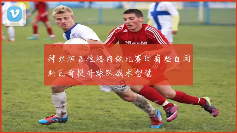 拜尔坦言性格内敛比赛时有些自闭科瓦奇提升球队战术智慧