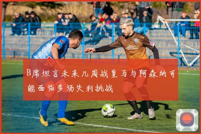 B席坦言未来几周战皇马与阿森纳可能面临多场失利挑战