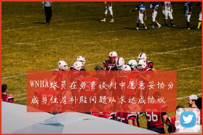 WNBA球员在劳资谈判中愿意妥协分成与住房补贴问题以求达成协议