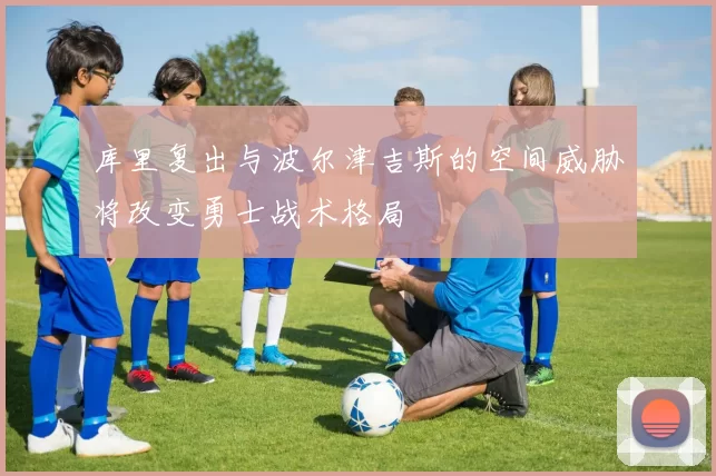 库里复出与波尔津吉斯的空间威胁将改变勇士战术格局