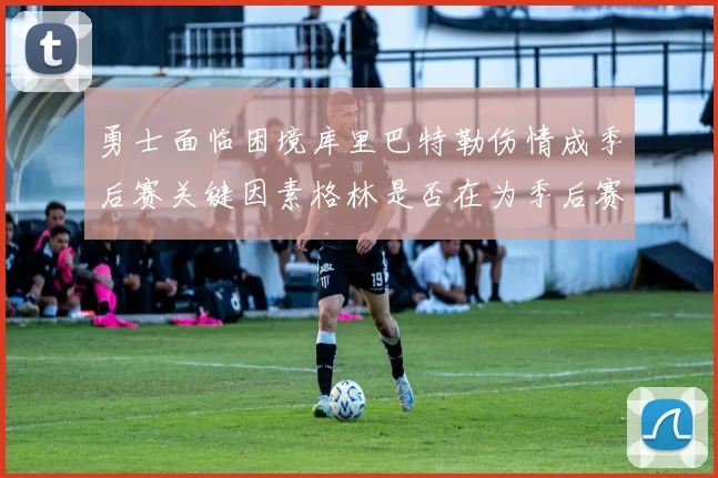 勇士面临困境库里巴特勒伤情成季后赛关键因素格林是否在为季后赛装死