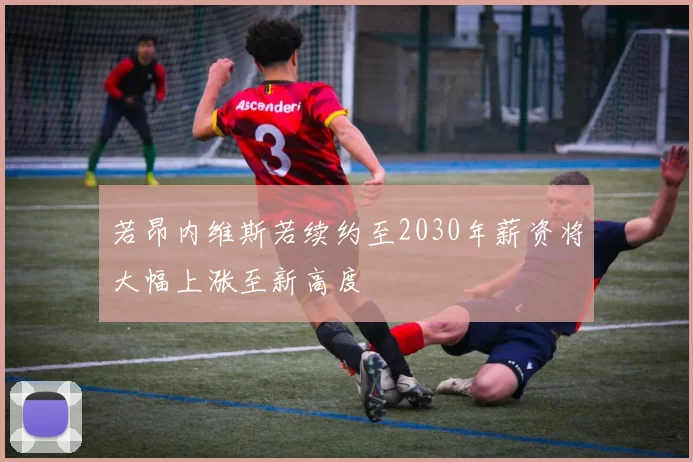若昂内维斯若续约至2030年薪资将大幅上涨至新高度